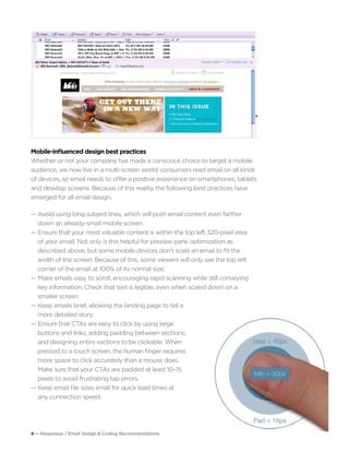 4 — Responsys / Email Design & Coding Recommendations
— Tease engaging content to encourage scrolling.
Mobile-influenced design best practices
Whether or not your company has made a conscious choice to target a mobile
audience, we now live in a multi-screen world: consumers read email on all kinds
of devices, so email needs to offer a positive experience on smartphones, tablets
and desktop screens. Because of this reality, the following best practices have
emerged for all email design.
— Avoid using long subject lines, which will push email content even farther 		
	 down an already-small mobile screen.
— Ensure that your most valuable content is within the top left 320-pixel area
	 of your email. Not only is this helpful for preview pane optimization as 			
	 described above, but some mobile devices don’t scale an email to fit the
	 width of the screen. Because of this, some viewers will only see the top left 		
	 corner of the email at 100% of its normal size.
— Make emails easy to scroll, encouraging rapid scanning while still conveying 		
	 key information. Check that text is legible, even when scaled down on a
	 smaller screen.
— Keep emails brief, allowing the landing page to tell a
	 more detailed story.
— Ensure that CTAs are easy to click by using large
	 buttons and links, adding padding between sections,
	 and designing entire sections to be clickable. When
	 pressed to a touch screen, the human finger requires
	 more space to click accurately than a mouse does.
	 Make sure that your CTAs are padded at least 10–15
	 pixels to avoid frustrating tap errors.
— Keep email file sizes small for quick load times at
	 any connection speed.
 
