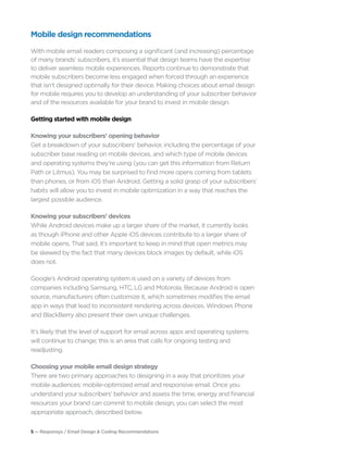 5 — Responsys / Email Design & Coding Recommendations
Mobile design recommendations
With mobile email readers composing a significant (and increasing) percentage
of many brands’ subscribers, it’s essential that design teams have the expertise
to deliver seamless mobile experiences. Reports continue to demonstrate that
mobile subscribers become less engaged when forced through an experience
that isn’t designed optimally for their device. Making choices about email design
for mobile requires you to develop an understanding of your subscriber behavior
and of the resources available for your brand to invest in mobile design.
Getting started with mobile design
Knowing your subscribers’ opening behavior
Get a breakdown of your subscribers’ behavior, including the percentage of your
subscriber base reading on mobile devices, and which type of mobile devices
and operating systems they’re using (you can get this information from Return
Path or Litmus). You may be surprised to find more opens coming from tablets
than phones, or from iOS than Android. Getting a solid grasp of your subscribers’
habits will allow you to invest in mobile optimization in a way that reaches the
largest possible audience.
Knowing your subscribers’ devices	
While Android devices make up a larger share of the market, it currently looks
as though iPhone and other Apple iOS devices contribute to a larger share of
mobile opens. That said, it’s important to keep in mind that open metrics may
be skewed by the fact that many devices block images by default, while iOS
does not.
Google’s Android operating system is used on a variety of devices from
companies including Samsung, HTC, LG and Motorola. Because Android is open
source, manufacturers often customize it, which sometimes modifies the email
app in ways that lead to inconsistent rendering across devices. Windows Phone
and BlackBerry also present their own unique challenges.
It’s likely that the level of support for email across apps and operating systems
will continue to change; this is an area that calls for ongoing testing and
readjusting.
Choosing your mobile email design strategy
There are two primary approaches to designing in a way that prioritizes your
mobile audiences: mobile-optimized email and responsive email. Once you
understand your subscribers’ behavior and assess the time, energy and financial
resources your brand can commit to mobile design, you can select the most
appropriate approach, described below.
 