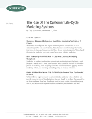 For: CMOs

The Rise Of The Customer Life-Cycle
Marketing Systems
by Cory Munchbach, December 11, 2013

Key Takeaways
Customer-Obsessed Enterprises Must Make Marketing Technology A
Priority
The number of touchpoints that require marketing finesse has exploded as social
and mobile join the vast sea of websites. Marketers need tools to manage the variety,
interconnectedness, and measurement of these diverse interaction points. The end goal?
Optimize the marketing process to ensure better, more effective marketing.
New Technology Platforms Aim To Deal With Growing Marketing
Complexity
Marketing technology vendors have amassed new capabilities to win the hearts -- and
budgets -- of tech-savvy CMOs. These systems, when complete, will have to mirror the
process of marketing, from analyzing actionable customer analytics, applying them to
marketing output, and providing detailed reporting on business outcomes.
CMOs Will Find The Whole Of A CLCMS To Be Greater Than The Sum Of
Its Parts
CMOs will need to press vendors to demonstrate the additional value a platform can
provide versus the best-of-breed solutions that may already be in place. The onus will be
on these vendors to show how their broad remit increases productivity and lessens the
silos of pain, while delivering more visibility into which programs work and why.

Forrester Research, Inc., 60 Acorn Park Drive, Cambridge, MA 02140 USA
Tel: +1 617.613.6000 | Fax: +1 617.613.5000 | www.forrester.com

 