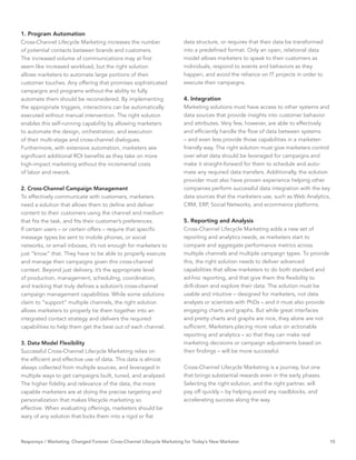 1. Program Automation
Cross-Channel Lifecycle Marketing increases the number                   data structure, or requires that their data be transformed
of potential contacts between brands and customers.                      into a predeﬁned format. Only an open, relational data
The increased volume of communications may at ﬁrst                       model allows marketers to speak to their customers as
seem like increased workload, but the right solution                     individuals, respond to events and behaviors as they
allows marketers to automate large portions of their                     happen, and avoid the reliance on IT projects in order to
customer touches. Any offering that promises sophisticated               execute their campaigns.
campaigns and programs without the ability to fully
automate them should be reconsidered. By implementing                    4. Integration
the appropriate triggers, interactions can be automatically              Marketing solutions must have access to other systems and
executed without manual intervention. The right solution                 data sources that provide insights into customer behavior
enables this self-running capability by allowing marketers               and attributes. Very few, however, are able to effectively
to automate the design, orchestration, and execution                     and efﬁciently handle the ﬂow of data between systems
of their multi-stage and cross-channel dialogues.                        – and even less provide those capabilities in a marketer-
Furthermore, with extensive automation, marketers see                    friendly way. The right solution must give marketers control
signiﬁcant additional ROI beneﬁts as they take on more                   over what data should be leveraged for campaigns and
high-impact marketing without the incremental costs                      make it straight-forward for them to schedule and auto-
of labor and rework.                                                     mate any required data transfers. Additionally, the solution
                                                                         provider must also have proven experience helping other
2. Cross-Channel Campaign Management                                     companies perform successful data integration with the key
To effectively communicate with customers, marketers                     data sources that the marketers use, such as Web Analytics,
need a solution that allows them to deﬁne and deliver                    CRM, ERP, Social Networks, and ecommerce platforms.
content to their customers using the channel and medium
that ﬁts the task, and ﬁts their customer’s preferences.                 5. Reporting and Analysis
If certain users – or certain offers – require that speciﬁc              Cross-Channel Lifecycle Marketing adds a new set of
message types be sent to mobile phones, or social                        reporting and analytics needs, as marketers start to
networks, or email inboxes, it’s not enough for marketers to             compare and aggregate performance metrics across
just “know” that. They have to be able to properly execute               multiple channels and multiple campaign types. To provide
and manage their campaigns given this cross-channel                      this, the right solution needs to deliver advanced
context. Beyond just delivery, it’s the appropriate level                capabilities that allow marketers to do both standard and
of production, management, scheduling, coordination,                     ad-hoc reporting, and that give them the ﬂexibility to
and tracking that truly deﬁnes a solution’s cross-channel                drill-down and explore their data. The solution must be
campaign management capabilities. While some solutions                   usable and intuitive – designed for marketers, not data
claim to “support” multiple channels, the right solution                 analysts or scientists with PhDs – and it must also provide
allows marketers to properly tie them together into an                   engaging charts and graphs. But while great interfaces
integrated contact strategy and delivers the required                    and pretty charts and graphs are nice, they alone are not
capabilities to help them get the best out of each channel.              sufﬁcient. Marketers placing more value on actionable
                                                                         reporting and analytics – so that they can make real
3. Data Model Flexibility                                                marketing decisions or campaign adjustments based on
Successful Cross-Channel Lifecycle Marketing relies on                   their ﬁndings – will be more successful.
the efﬁcient and effective use of data. This data is almost
always collected from multiple sources, and leveraged in                 Cross-Channel Lifecycle Marketing is a journey, but one
multiple ways to get campaigns built, tuned, and analyzed.               that brings substantial rewards even in the early phases.
The higher ﬁdelity and relevance of the data, the more                   Selecting the right solution, and the right partner, will
capable marketers are at doing the precise targeting and                 pay off quickly – by helping avoid any roadblocks, and
personalization that makes lifecycle marketing so                        accelerating success along the way.
effective. When evaluating offerings, marketers should be
wary of any solution that locks them into a rigid or ﬂat



Responsys / Marketing. Changed Forever. Cross-Channel Lifecycle Marketing for Today’s New Marketer                                     10
 
