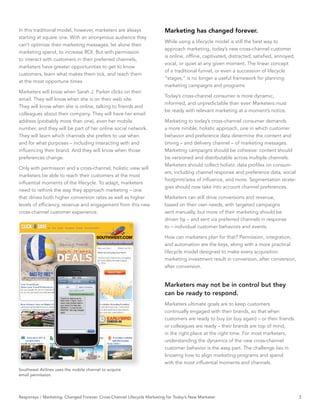 In this traditional model, however, marketers are always                Marketing has changed forever.
starting at square one. With an anonymous audience they
                                                                        While using a lifecycle model is still the best way to
can’t optimize their marketing messages, let alone their
                                                                        approach marketing, today’s new cross-channel customer
marketing spend, to increase ROI. But with permission
                                                                        is online, ofﬂine, captivated, distracted, satisﬁed, annoyed,
to interact with customers in their preferred channels,
                                                                        vocal, or quiet at any given moment. The linear concept
marketers have greater opportunities to get to know
                                                                        of a traditional funnel, or even a succession of lifecycle
customers, learn what makes them tick, and reach them
                                                                        “stages,” is no longer a useful framework for planning
at the most opportune times.
                                                                        marketing campaigns and programs.
Marketers will know when Sarah J. Parker clicks on their
                                                                        Today’s cross-channel consumer is more dynamic,
email. They will know when she is on their web site.
                                                                        informed, and unpredictable than ever. Marketers must
They will know when she is online, talking to friends and
                                                                        be ready with relevant marketing at a moment’s notice.
colleagues about their company. They will have her email
address (probably more than one), even her mobile                       Marketing to today’s cross-channel consumer demands
number, and they will be part of her online social network.             a more nimble, holistic approach, one in which customer
They will learn which channels she prefers to use when                  behavior and preference data determine the content and
and for what purposes – including interacting with and                  timing – and delivery channel – of marketing messages.
inﬂuencing their brand. And they will know when those                   Marketing campaigns should be cohesive: content should
preferences change.                                                     be versioned and distributable across multiple channels.
                                                                        Marketers should collect holistic data proﬁles on consum-
Only with permission and a cross-channel, holistic view will
                                                                        ers, including channel response and preference data, social
marketers be able to reach their customers at the most
                                                                        footprint/area of inﬂuence, and more. Segmentation strate-
inﬂuential moments of the lifecycle. To adapt, marketers
                                                                        gies should now take into account channel preferences.
need to rethink the way they approach marketing – one
that drives both higher conversion rates as well as higher              Marketers can still drive conversions and revenue,
levels of efﬁciency, revenue and engagement from this new               based on their own needs, with targeted campaigns
cross-channel customer experience.                                      sent manually, but more of their marketing should be
                                                                        driven by – and sent via preferred channels in response
                                                                        to – individual customer behaviors and events.

                                                                        How can marketers plan for that? Permission, integration,
                                                                        and automation are the keys, along with a more practical
                                                                        lifecycle model designed to make every acquisition
                                                                        marketing investment result in conversion, after conversion,
                                                                        after conversion.


                                                                        Marketers may not be in control but they
                                                                        can be ready to respond.
                                                                        Marketers ultimate goals are to keep customers
                                                                        continually engaged with their brands, so that when
                                                                        customers are ready to buy (or buy again) – or their friends
                                                                        or colleagues are ready – their brands are top of mind,
                                                                        in the right place at the right time. For most marketers,
                                                                        understanding the dynamics of the new cross-channel
                                                                        customer behavior is the easy part. The challenge lies in
                                                                        knowing how to align marketing programs and spend
                                                                        with the most inﬂuential moments and channels.
Southwest Airlines uses the mobile channel to acquire
email permission.




Responsys / Marketing. Changed Forever. Cross-Channel Lifecycle Marketing for Today’s New Marketer                                      3
 