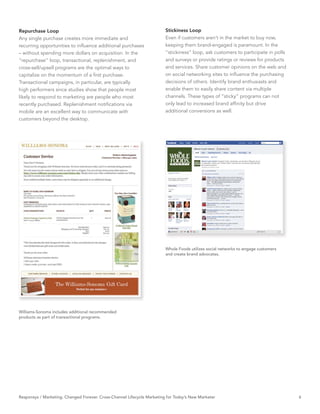 Repurchase Loop                                                          Stickiness Loop
Any single purchase creates more immediate and                           Even if customers aren’t in the market to buy now,
recurring opportunities to inﬂuence additional purchases                 keeping them brand-engaged is paramount. In the
– without spending more dollars on acquisition. In the                   “stickiness” loop, ask customers to participate in polls
“repurchase” loop, transactional, replenishment, and                     and surveys or provide ratings or reviews for products
cross-sell/upsell programs are the optimal ways to                       and services. Share customer opinions on the web and
capitalize on the momentum of a ﬁrst purchase.                           on social networking sites to inﬂuence the purchasing
Transactional campaigns, in particular, are typically                    decisions of others. Identify brand enthusiasts and
high performers since studies show that people most                      enable them to easily share content via multiple
likely to respond to marketing are people who most                       channels. These types of “sticky” programs can not
recently purchased. Replenishment notiﬁcations via                       only lead to increased brand afﬁnity but drive
mobile are an excellent way to communicate with                          additional conversions as well.
customers beyond the desktop.




                                                                         Whole Foods utilizes social networks to engage customers
                                                                         and create brand advocates.




Williams-Sonoma includes additional recommended
products as part of transactional programs.




Responsys / Marketing. Changed Forever. Cross-Channel Lifecycle Marketing for Today’s New Marketer                                  6
 