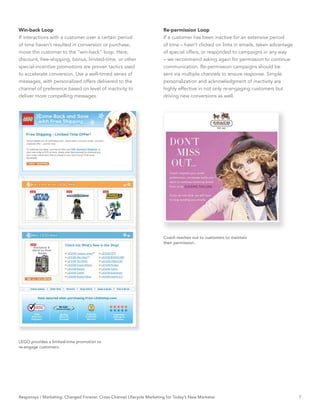 Win-back Loop                                                           Re-permission Loop
If interactions with a customer over a certain period                   If a customer has been inactive for an extensive period
of time haven’t resulted in conversion or purchase,                     of time – hasn’t clicked on links in emails, taken advantage
move the customer to the “win-back” loop. Here,                         of special offers, or responded to campaigns in any way
discount, free-shipping, bonus, limited-time, or other                  – we recommend asking again for permission to continue
special-incentive promotions are proven tactics used                    communication. Re-permission campaigns should be
to accelerate conversion. Use a well-timed series of                    sent via multiple channels to ensure response. Simple
messages, with personalized offers delivered to the                     personalization and acknowledgment of inactivity are
channel of preference based on level of inactivity to                   highly effective in not only re-engaging customers but
deliver more compelling messages.                                       driving new conversions as well.




                                                                        Coach reaches out to customers to maintain
                                                                        their permission.




LEGO provides a limited-time promotion to
re-engage customers.




Responsys / Marketing. Changed Forever. Cross-Channel Lifecycle Marketing for Today’s New Marketer                                     7
 
