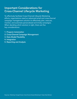 Important Considerations for
Cross-Channel Lifecycle Marketing
To effectively facilitate Cross-Channel Lifecycle Marketing
efforts, organizations need an advanced email and cross-channel
campaign management solution to effectively plan, execute,
monitor, and automate personalized and timely campaigns.
When deciding which solution is right, there are ﬁve
key considerations:

1. Program Automation
2. Cross-Channel Campaign Management
3. Data Model Flexibility
4. Integration
5. Reporting and Analysis




Responsys / Marketing. Changed Forever. Cross-Channel Lifecycle Marketing for Today’s New Marketer   9
 