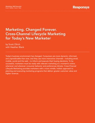 Marketing. Well Executed.
Email / Mobile / Social / Web




Marketing. Changed Forever.
Cross-Channel Lifecycle Marketing
for Today’s New Marketer
by Scott Olrich
with Heather Blank



Today’s business environment has changed. Consumers are more dynamic, informed,
and unpredictable than ever, and they use more interactive channels – including email,
mobile, social and the web – to inform and execute their buying decisions. To be
successful, marketers must be ready with relevant marketing at a moment’s notice,
whenever and wherever consumer behavior and preferences dictate. Cross-Channel
Lifecycle Marketing provides marketers with a more nimble, holistic approach to
planning and executing marketing programs that deliver greater customer value and
higher revenue.
 