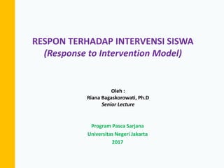RESPON TERHADAP INTERVENSI SISWA
(Response to Intervention Model)
Oleh :
Riana Bagaskorowati, Ph.D
Senior Lecture
Program Pasca Sarjana
Universitas Negeri Jakarta
2017
 