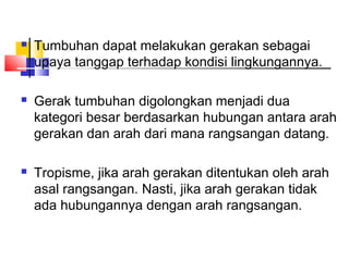    Tumbuhan dapat melakukan gerakan sebagai
    upaya tanggap terhadap kondisi lingkungannya.

   Gerak tumbuhan digolongkan menjadi dua
    kategori besar berdasarkan hubungan antara arah
    gerakan dan arah dari mana rangsangan datang.

   Tropisme, jika arah gerakan ditentukan oleh arah
    asal rangsangan. Nasti, jika arah gerakan tidak
    ada hubungannya dengan arah rangsangan.
 