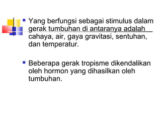    Yang berfungsi sebagai stimulus dalam
    gerak tumbuhan di antaranya adalah
    cahaya, air, gaya gravitasi, sentuhan,
    dan temperatur.

   Beberapa gerak tropisme dikendalikan
    oleh hormon yang dihasilkan oleh
    tumbuhan.
 