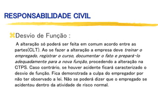 RESPONSABILIDADE CIVIL
Desvio de Função :
A alteração só poderá ser feita em comum acordo entre as
partes(CLT). Ao se fazer a alteração a empresa deve treinar o
empregado, registrar o curso, documentar o fato e prepará-lo
adequadamente para a nova função, procedendo a alteração na
CTPS. Caso contrário, se houver acidente ficará caracterizado o
desvio de função. Fica demonstrada a culpa do empregador por
não ter observado a lei. Não se poderá dizer que o empregado se
acidentou dentro da atividade de risco normal.
 