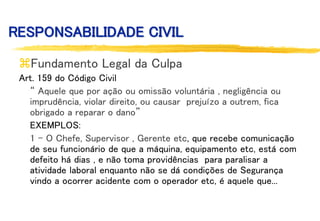 RESPONSABILIDADE CIVIL
Fundamento Legal da Culpa
Art. 159 do Código Civil
“ Aquele que por ação ou omissão voluntária , negligência ou
imprudência, violar direito, ou causar prejuízo a outrem, fica
obrigado a reparar o dano”
EXEMPLOS:
1 - O Chefe, Supervisor , Gerente etc, que recebe comunicação
de seu funcionário de que a máquina, equipamento etc, está com
defeito há dias , e não toma providências para paralisar a
atividade laboral enquanto não se dá condições de Segurança
vindo a ocorrer acidente com o operador etc, é aquele que...
 