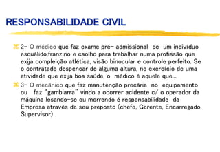 RESPONSABILIDADE CIVIL
 2- O médico que faz exame pré- admissional de um indivíduo
esquálido,franzino e caolho para trabalhar numa profissão que
exija compleição atlética, visão binocular e controle perfeito. Se
o contratado despencar de alguma altura, no exercício de uma
atividade que exija boa saúde, o médico é aquele que...
 3- O mecânico que faz manutenção precária no equipamento
ou faz “gambiarra” vindo a ocorrer acidente c/ o operador da
máquina lesando-se ou morrendo é responsabilidade da
Empresa através de seu preposto (chefe, Gerente, Encarregado,
Supervisor) .
 