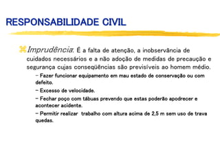 RESPONSABILIDADE CIVIL
Imprudência: É a falta de atenção, a inobservância de
cuidados necessários e a não adoção de medidas de precaução e
segurança cujas conseqüências são previsíveis ao homem médio.
- Fazer funcionar equipamento em mau estado de conservação ou com
defeito.
- Excesso de velocidade.
- Fechar poço com tábuas prevendo que estas poderão apodrecer e
acontecer acidente.
- Permitir realizar trabalho com altura acima de 2,5 m sem uso de trava
quedas.
 