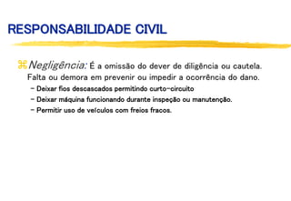 RESPONSABILIDADE CIVIL
Negligência: É a omissão do dever de diligência ou cautela.
Falta ou demora em prevenir ou impedir a ocorrência do dano.
- Deixar fios descascados permitindo curto-circuito
- Deixar máquina funcionando durante inspeção ou manutenção.
- Permitir uso de veículos com freios fracos.
 