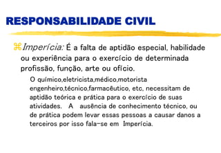 RESPONSABILIDADE CIVIL
Imperícia: É a falta de aptidão especial, habilidade
ou experiência para o exercício de determinada
profissão, função, arte ou ofício.
O químico,eletricista,médico,motorista
engenheiro,técnico,farmacêutico, etc, necessitam de
aptidão teórica e prática para o exercício de suas
atividades. A ausência de conhecimento técnico, ou
de prática podem levar essas pessoas a causar danos a
terceiros por isso fala-se em Imperícia.
 