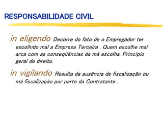 RESPONSABILIDADE CIVIL
in eligendo Decorre do fato de o Empregador ter
escolhido mal a Empresa Terceira . Quem escolhe mal
arca com as conseqüências da má escolha. Princípio
geral de direito.
in vigilando Resulta da ausência de fiscalização ou
má fiscalização por parte da Contratante .
 