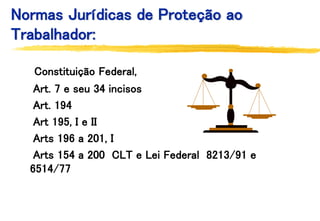 Normas Jurídicas de Proteção ao
Trabalhador:
Constituição Federal,
Art. 7 e seu 34 incisos
Art. 194
Art 195, I e II
Arts 196 a 201, I
Arts 154 a 200 CLT e Lei Federal 8213/91 e
6514/77
 