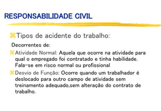 RESPONSABILIDADE CIVIL
Tipos de acidente do trabalho:
Decorrentes de:
Atividade Normal: Aquela que ocorre na atividade para
qual o empregado foi contratado e tinha habilidade.
Fala-se em risco normal ou profissional.
Desvio de Função: Ocorre quando um trabalhador é
deslocado para outro campo de atividade sem
treinamento adequado,sem alteração do contrato de
trabalho.
 