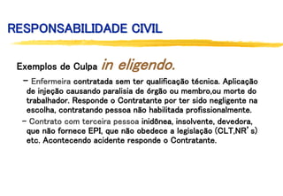 RESPONSABILIDADE CIVIL
Exemplos de Culpa in eligendo.
- Enfermeira contratada sem ter qualificação técnica. Aplicação
de injeção causando paralisia de órgão ou membro,ou morte do
trabalhador. Responde o Contratante por ter sido negligente na
escolha, contratando pessoa não habilitada profissionalmente.
- Contrato com terceira pessoa inidônea, insolvente, devedora,
que não fornece EPI, que não obedece a legislação (CLT,NR’s)
etc. Acontecendo acidente responde o Contratante.
 