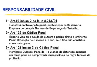 RESPONSABILIDADE CIVIL
1- Art.19 inciso 2 da lei n 8.213/91
Constitui contravenção penal, punível com multa,deixar a
Empresa de cumprir Normas de Segurança do Trabalho.
2- Art 132 do Código Penal
Expor a vida ou a saúde de outrem a perigo direto e eminente.
Pena: Detenção de 3 meses a 1 ano, se o fato não constituir
crime mais grave.
3- Art 121 inciso 3 do Código Penal
Homicídio Culposo: Pena de 1 a 3 anos de detenção aumento
um terço pena se comprovada inobservância de regra técnica de
profissão.
 