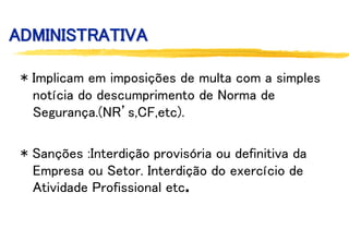 ADMINISTRATIVA
* Implicam em imposições de multa com a simples
notícia do descumprimento de Norma de
Segurança.(NR’s,CF,etc).
* Sanções :Interdição provisória ou definitiva da
Empresa ou Setor. Interdição do exercício de
Atividade Profissional etc.
 