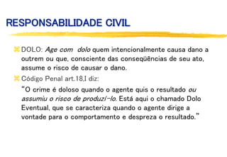 RESPONSABILIDADE CIVIL
DOLO: Age com dolo quem intencionalmente causa dano a
outrem ou que, consciente das conseqüências de seu ato,
assume o risco de causar o dano.
Código Penal art.18,I diz:
“O crime é doloso quando o agente quis o resultado ou
assumiu o risco de produzí-lo. Está aqui o chamado Dolo
Eventual, que se caracteriza quando o agente dirige a
vontade para o comportamento e despreza o resultado.”
 