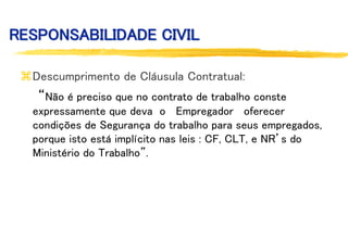 RESPONSABILIDADE CIVIL
Descumprimento de Cláusula Contratual:
“Não é preciso que no contrato de trabalho conste
expressamente que deva o Empregador oferecer
condições de Segurança do trabalho para seus empregados,
porque isto está implícito nas leis : CF, CLT, e NR’s do
Ministério do Trabalho”.
 