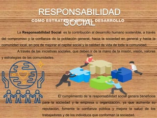 COMO ESTRATEGIA PARA EL DESARROLLO
La Responsabilidad Social es la contribución al desarrollo humano sostenible, a través
del compromiso y la confianza de la población general, hacia la sociedad en general y hacia la
comunidad local, en pos de mejorar el capital social y la calidad de vida de toda la comunidad.
A través de las iniciativas sociales, que deben ir de la mano de la misión, visión, valores
y estrategias de las comunidades.
El cumplimiento de la responsabilidad social genera beneficios
para la sociedad y la empresa u organización, ya que aumenta su
reputación, fomenta la confianza pública y mejora la salud de los
trabajadores y de los individuos que conforman la sociedad.
 