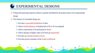 EXPERIMENTAL DESIGNS
 Fitting and analyzing response surfaces is greatly facilitated by the proper choice of an experimental
design
 The features of a desirable design are,
1. Provides a reasonable distribution of data
2. Allows model adequacy, including lack of fit, to be investigated
3. Allows experiments to be performed in blocks
4. Allows designs of higher order to be built up sequentially
5. Provides an internal estimate of error
6. Provides precise estimates of the model coefficients
 