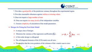 7. Provides a good profile of the prediction variance throughout the experimental region
8. Provides reasonable robustness against outliers or missing values
9. Does not require a large number of runs
10. Does not require too many levels of the independent variables
11. Ensures simplicity of calculation of the model parameters
CONT…
 Designs for Fitting the First-Order Model
𝒊−𝟏
𝒌
𝜷𝒊𝒙𝒊 + ∈
+
y= 𝜷𝒐
 A unique class of designs
 Minimize the variance of the regression coefficients {𝛽0}. .
 A first-order design is orthogonal
 The off-diagonal elements of the (X′X) matrix are all zero.
 This implies that the cross products of the columns of the x matrix sum to zero.
 