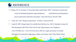 REFERENCE
 Chohan, NA, G Aruwajoye, Y Sewsynker-Sukai, and EG Kana. 2020. "Valorisation of potato peel
wastes for bioethanol production using simultaneous saccharification and fermentation:
process optimization and kinetic assessment." Renewable Energy 146:1031-1040.
 Fisher, RA. 1936. "Design of experiments." Br Med J 1 (3923):554-554.
 Leardi, R. 2003. Design‐Expert 6.0, available from Stat‐Ease, Inc., 2021 E. Hennepin Avenue, Ste
480, Minneapolis, MN 55413‐2726, USA (E‐mail: info@ statease. com, Telephone:+
1‐612‐378‐9449, Fax:+ 1‐612‐378‐2152), Price: $995 for a single‐user licence. For further
information of current prices: http://www. statease. com/swprice. html. Wiley Online Library.
 