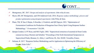  Montgomery, DC. 2017. Design and analysis of experiments: John wiley & sons.
 Myers, RH, DC Montgomery, and CM Anderson-Cook. 2016. Response surface methodology: process and
product optimization using designed experiments: John Wiley & Sons.
 Pham, TM, W Sun, E Bujna, Á Hoschke, L Friedrich, and QD Nguyen. 2021. "Optimization of
Fermentation Conditions for Production of Hungarian Sour Cherry Spirit Using Response Surface
Methodology." Fermentation 7 (4):209.
 Quispe-Condori, S, PT Rosa, and MA Foglio. 2003. "Supercritical extraction of essential oil from Cordia
curassavica (Jacq.) Roemer and Schultes." Proceedings of the Sixth International Symposium on
Supercritical Fluids, Brunner, G., Kikic, I. and Perrut, M., Eds. ISASF, Versailles, France.
 Suliman, R. 2017. "Response Surface Methodology and Its Application in Optimizing the Efficiency of
Organic Solar Cells."
CONT…
 
