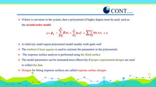  If there is curvature in the system, then a polynomial of higher degree must be used, such as
the second-order model
CONT…
𝒊−𝟏
𝒌
𝜷𝒊𝒙𝒊
𝒊−𝟏
𝒌
𝜷𝒊𝒊𝒙𝒊
𝟐
𝒊<𝒋
𝜷𝒊𝒋𝒊 𝒙𝒊𝒙𝒋
∑
+ + + ∈
+
y= 𝜷𝒐
 A relatively small region polynomial model usually work quite well
 The method of least squares is used to estimate the parameters in the polynomials.
 The response surface analysis is performed using the fitted surface
 The model parameters can be estimated most effectively if proper experimental designs are used
to collect the data.
 Designs for fitting response surfaces are called response surface designs.
 