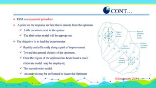 CONT…
 RSM is a sequential procedure.
 The objective is to lead the experimenter
 A point on the response surface that is remote from the optimum
 Little curvature exist in the system
 The first-order model will be appropriate
 Rapidly and efficiently along a path of improvement
 Toward the general vicinity of the optimum.
 Once the region of the optimum has been found a more
elaborate model may be employed,
 The second-order model
 An analysis may be performed to locate the Optimum
(Montgomery 2017)
 