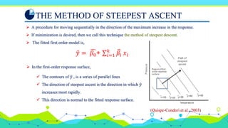 THE METHOD OF STEEPEST ASCENT
 A procedure for moving sequentially in the direction of the maximum increase in the response.
 If minimization is desired, then we call this technique the method of steepest descent.
 The fitted first-order model is,
𝑦 = 𝛽0+ ∑𝑖=1
𝑘
𝛽𝑖 𝑥𝑖
 In the first-order response surface,
 The contours of 𝑦 , is a series of parallel lines
 The direction of steepest ascent is the direction in which 𝑦
increases most rapidly.
 This direction is normal to the fitted response surface.
(Quispe-Condori et al., 2003)
 
