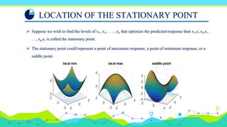 LOCATION OF THE STATIONARY POINT
 Suppose we wish to find the levels of x1, x2, . . . , xk that optimize the predicted response then x1,s, x2,s, .
. . , xk,s, is called the stationary point.
 The stationary point could represent a point of maximum response, a point of minimum response, or a
saddle point.
 