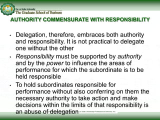 AUTHORITY COMMENSURATE WITH RESPONSIBILITY
• Delegation, therefore, embraces both authority
and responsibility. It is not practical to delegate
one without the other
• Responsibility must be supported by authority
and by the power to influence the areas of
performance for which the subordinate is to be
held responsible
• To hold subordinates responsible for
performance without also conferring on them the
necessary authority to take action and make
decisions within the limits of that responsibility is
an abuse of delegation
 