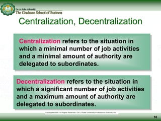 Centralization, Decentralization
Centralization refers to the situation in
which a minimal number of job activities
and a minimal amount of authority are
delegated to subordinates.
Decentralization refers to the situation in
which a significant number of job activities
and a maximum amount of authority are
delegated to subordinates.
10
 