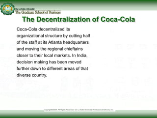The Decentralization of Coca-Cola
Coca-Cola decentralized its
organizational structure by cutting half
of the staff at its Atlanta headquarters
and moving the regional chieftains
closer to their local markets. In India,
decision making has been moved
further down to different areas of that
diverse country.
© AFP/CORBIS
 