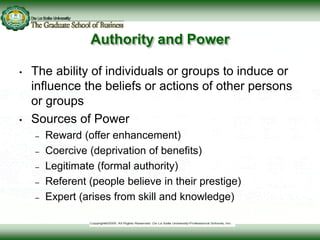 Authority and Power
• The ability of individuals or groups to induce or
influence the beliefs or actions of other persons
or groups
• Sources of Power
– Reward (offer enhancement)
– Coercive (deprivation of benefits)
– Legitimate (formal authority)
– Referent (people believe in their prestige)
– Expert (arises from skill and knowledge)
 