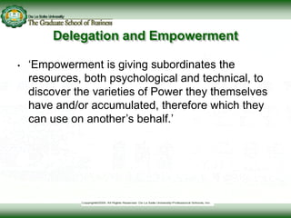 Delegation and Empowerment
• ‘Empowerment is giving subordinates the
resources, both psychological and technical, to
discover the varieties of Power they themselves
have and/or accumulated, therefore which they
can use on another’s behalf.’
 