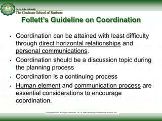 Follett’s Guideline on Coordination
• Coordination can be attained with least difficulty
through direct horizontal relationships and
personal communications.
• Coordination should be a discussion topic during
the planning process
• Coordination is a continuing process
• Human element and communication process are
essential considerations to encourage
coordination.
 