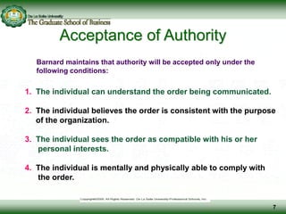 Acceptance of Authority
Barnard maintains that authority will be accepted only under the
following conditions:
1. The individual can understand the order being communicated.
2. The individual believes the order is consistent with the purpose
of the organization.
3. The individual sees the order as compatible with his or her
personal interests.
4. The individual is mentally and physically able to comply with
the order.
7
 