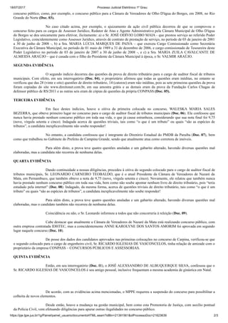 18/07/2017 Processo Judicial Eletrônico 1º Grau:
https://pje.tjpe.jus.br/1g/Painel/painel_usuario/documentoHTML.seam?idBin=21391561&idProcessoDoc=21623639 2/3
concurso público, como, por exemplo, o concurso público para a Câmara de Vereadores de Olho D'água do Borges, em 2008, no Rio
Grande do Norte (Doc. 03).
No caso citado acima, por exemplo, o ajuizamento da ação civil pública decorreu de que se comprovou o
concurso feito para os cargos de Assessor Jurídico, Redator de Atas e Agente Administrativo pela Câmara Municipal de Olho D'água
do Borges se deu unicamente para efetivar, ilicitamente: a) o Sr. JOSÉ ODÍVIO LOBO MAIA - que prestou serviço ao referido Poder
Legislativo, coincidentemente como Assessor Jurídico, através de contrato de prestação de serviço, no período de 03 de janeiro de 2001
a 30 de junho de 2008 -, b) a Sra. MARIA LÚCIA MARQUES DE PAIVA – que exerceu Cargo Comissionado como Secretária
Executiva da Câmara Municipal, no período de 01 maio de 1989 a 31 de dezembro de 2006, e cargo comissionado de Tesoureira deste
Poder Legislativo no período de 03 de janeiro de 2007 a 30 de junho de 2008 -, e c) a Sra. MARIA ZUILA CAVALCANTE DE
ALMEIDA ARAÚJO – que é casada com o filho do Presidente da Câmara Municipal à época, o Sr. VALMIR ARAÚJO.
SEGUNDA EVIDÊNCIA
O segundo indício decorreu das questões da prova de direito tributário para o cargo de auditor fiscal de tributos
municipais. Com efeito, em seu interrogatório (Doc. 04), o proprietário afirmou que todas as questões eram inéditas, no entanto se
verificou que das 28 (vinte e oito) questões de direito tributário, 14 (catorze) eram não inéditas, pois as sete primeiras questões da prova
foram copiadas do site www.direitonet.com.br, em sua amostra grátis e as demais eram da prova da Fundação Carlos Chagas de
defensor público de RS/2011 e as outras seis eram de cópias de questões da própria CONPASS (Doc. 05).
TERCEIRA EVIDÊNCIA
Em face destes indícios, houve a oitiva da primeira colocada no concurso, WALESKA MARIA SALES
BEZERRA, que obteve primeiro lugar no concurso para o cargo de auditor fiscal de tributos municipais (Doc. 06). Ela confessou que
nunca havia prestado nenhum concurso público em toda sua vida, o que já causa estranheza, considerando que sua nota final foi 9,75
(nove, vírgula setenta e cinco). Indagada acerca de questões triviais, tais como “o que é um tributo” ou quais “são as espécies de
tributos”, a candidata inexplicavelmente não soube responder!
No entanto, a candidata confessou que é integrante do Diretório Estadual do PMDB da Paraíba (Doc. 07), bem
como que trabalhou no Gabinete do Prefeito de Campina Grande, sendo que atualmente atua como corretora de imóveis.
Para além disto, a prova teve quatro questões anuladas e um gabarito alterado, havendo diversas questões mal
elaboradas, mas a candidata não recorreu de nenhuma delas.
QUARTA EVIDÊNCIA
Dando continuidade a nossas diligências, procedeu à oitiva do segundo colocado para o cargo de auditor fiscal de
tributos municipais, Sr. LEONARDO CARNEIRO TEOBALDO, que é o atual Presidente da Câmara de Vereadores de Nazaré da
Mata, em Pernambuco, que também obteve a nota de 9,75 (nove, vírgula setenta e cinco). Novamente, ele relatou que também nunca
havia prestado nenhum concurso público em toda sua vida, bem como não soube apontar nenhum livro de direito tributário, pois “teria
estudado pela internet” (Doc. 08). Indagado, da mesma forma, acerca de questões triviais de direito tributário, tais como “o que é um
tributo” ou quais “são as espécies de tributos”, a candidata inexplicavelmente não soube responder!
Para além disto, a prova teve quatro questões anuladas e um gabarito alterado, havendo diversas questões mal
elaboradas, mas o candidato também não recorreu de nenhuma delas.
Coincidência ou não, o Sr. Leonardo informou a todos que não concorreria à releição (Doc. 09).
Cabe destacar que atualmente a Câmara de Vereadores de Nazaré da Mata está realizando concurso público, com
outra empresa contratada IDHTEC, mas a coincidentemente ANNE KAROLYNE DOS SANTOS AMORIM foi aprovada em segundo
lugar naquele concurso (Doc. 10).
De posse dos dados dos candidatos aprovados nas primeiras colocações no concurso de Carpina, verificou-se que
o segundo colocado para o cargo de engenheiro civil, Sr. RICARDO IGLESIAS DE VASCONCELOS, tinha relação de amizade com o
proprietário da empresa CONPASS – CONCURSOS PÚBLICOS E ASSESSORIAS.
QUINTA EVIDÊNCIA
Então, em seu interrogatório (Doc. 11), o JOSÉ ALEXSANDRO DE ALBUQUERQUE SILVA, confessou que o
Sr. RICARDO IGLESIAS DE VASCONCELOS é seu amigo pessoal, inclusive frequentam a mesma academia de ginástica em Natal.
De acordo, com as evidências acima mencionadas, o MPPE requereu a suspensão do concurso para possibilitar a
colheita de novos elementos.
Desde então, houve a mudança na gestão municipal, bem como esta Promotoria de Justiça, com auxílio pontual
da Polícia Civil, vem efetuando diligências para apurar outras ilegalidades no concurso público.
 