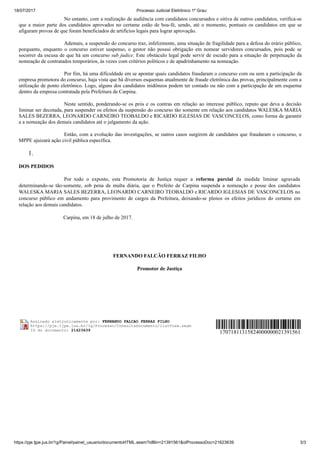 18/07/2017 Processo Judicial Eletrônico 1º Grau:
https://pje.tjpe.jus.br/1g/Painel/painel_usuario/documentoHTML.seam?idBin=21391561&idProcessoDoc=21623639 3/3
No entanto, com a realização de audiência com candidatos concursados e oitiva de outros candidatos, verifica-se
que a maior parte dos candidatos aprovados no certame estão de boa-fé, sendo, até o momento, pontuais os candidatos em que se
afiguram provas de que foram beneficiados de artifícios legais para lograr aprovação.
Ademais, a suspensão do concurso traz, infelizmente, uma situação de fragilidade para a defesa do erário público,
porquanto, enquanto o concurso estiver suspenso, o gestor não possui obrigação em nomear servidores concursados, pois pode se
socorrer da escusa de que há um concurso sub judice. Este obstáculo legal pode servir de escudo para a situação de perpetuação da
nomeação de contratados temporários, às vezes com critérios políticos e de apadrinhamento na nomeação.
Por fim, há uma dificuldade em se apontar quais candidatos fraudaram o concurso com ou sem a participação da
empresa promotora do concurso, haja vista que há diversos esquemas atualmente de fraude eletrônica das provas, principalmente com a
utilização de ponto eletrônico. Logo, alguns dos candidatos inidôneos podem ter contado ou não com a participação de um esquema
dentro da empresa contratada pela Prefeitura de Carpina.
Neste sentido, ponderando-se os prós e os contras em relação ao interesse público, reputo que deva a decisão
liminar ser decotada, para suspender os efeitos da suspensão do concurso tão somente em relação aos candidatos WALESKA MARIA
SALES BEZERRA, LEONARDO CARNEIRO TEOBALDO e RICARDO IGLESIAS DE VASCONCELOS, como forma de garantir
a a nomeação dos demais candidatos até o julgamento da ação.
Então, com a evolução das investigações, se outros casos surgirem de candidatos que fraudaram o concurso, o
MPPE ajuizará ação civil pública específica.
1.
DOS PEDIDOS
Por todo o exposto, esta Promotoria de Justiça requer a reforma parcial da medida liminar agravada
determinando-se tão-somente, sob pena de multa diária, que o Prefeito de Carpina suspenda a nomeação e posse dos candidatos
WALESKA MARIA SALES BEZERRA, LEONARDO CARNEIRO TEOBALDO e RICARDO IGLESIAS DE VASCONCELOS no
concurso público em andamento para provimento de cargos da Prefeitura, deixando-se plenos os efeitos jurídicos do certame em
relação aos demais candidatos.
Carpina, em 18 de julho de 2017.
FERNANDO FALCÃO FERRAZ FILHO
Promotor de Justiça
Assinado eletronicamente por: FERNANDO FALCAO FERRAZ FILHO
https://pje.tjpe.jus.br/1g/Processo/ConsultaDocumento/listView.seam
ID do documento: 21623639
17071811315824000000021391561
 
