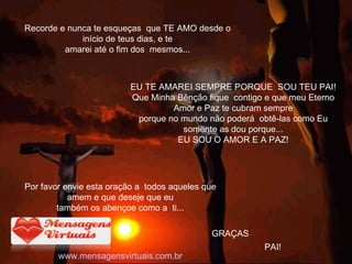 Recorde e nunca te esqueças  que TE AMO desde o início de teus dias, e te amarei até o fim dos  mesmos... GRAÇAS Por favor envie esta oração a  todos aqueles que amem e que deseje que eu também os abençoe como a  ti... www.mensagensvirtuais.com.br               EU TE AMAREI SEMPRE PORQUE  SOU TEU PAI! Que Minha Bênção fique  contigo e que meu Eterno Amor e Paz te cubram sempre porque no mundo não poderá  obtê-las como Eu somente as dou porque... EU SOU O AMOR E A PAZ! PAI! 