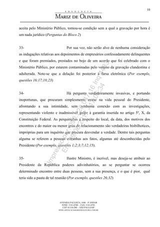 AVENIDA PAULISTA, 1048 – 4º ANDAR
FONE: 3141-4700 - FAX: 3141-4701
CEP: 01310-200 - SÃO PAULO/SP
WWW.ADVOCACIAMARIZDEOLIVEIRA.COM.BR
10
aceita pelo Ministério Público, tornou-se condição sem a qual a gravação por hora é
um nada jurídico (Perguntas do Bloco 2)
33- Por sua vez, não serão alvo de nenhuma consideração
as indagações relativas aos depoimentos de empresários confessadamente delinquentes
e que foram premiados, prestados no bojo de um acordo que foi celebrado com o
Ministério Público, por estarem contaminadas pelo veneno da gravação clandestina e
adulterada. Note-se que a delação foi posterior à farsa eletrônica (Por exemplo,
questões 16;17;18;23)
34- Há pergunta verdadeiramente invasivas, e portando
inoportunas, que procuram simplesmente entrar na vida pessoal do Presidente,
afrontando a sua intimidade, sem nenhuma conexão com as investigações,
representando violento e inadmissível golpe à garantia inserida no artigo 5º, X, da
Constituição Federal. As perquirições a respeito do local, da data, dos motivos dos
encontros e do maior ou menor grau de relacionamento são verdadeiras bisbilhotices,
impróprias para um inquérito que procura desvendar a verdade. Dentre tais perguntas
alguma se referem a pessoas estranhas aos fatos, algumas até desconhecidas pelo
Presidente (Por exemplo, questões 1;2;3;7;12;15).
35- Ilustre Ministro, é incrível, mas deseja-se atribuir ao
Presidente da República poderes adivinhatórios, ao se perguntar se ocorreu
determinado encontro entre duas pessoas, sem a sua presença, e o que é pior, qual
teria sido a pauta de tal reunião (Por exemplo, questões 26;32)
Impressopor:090.728.047-16Inq4483
Em:09/06/2017-17:05:34
 