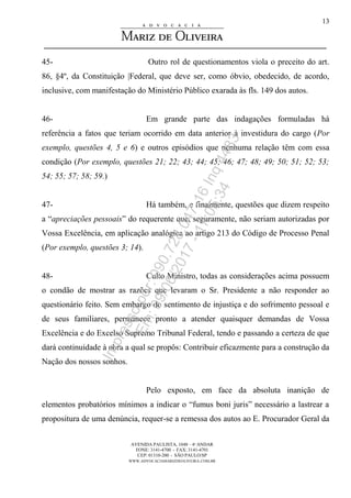 AVENIDA PAULISTA, 1048 – 4º ANDAR
FONE: 3141-4700 - FAX: 3141-4701
CEP: 01310-200 - SÃO PAULO/SP
WWW.ADVOCACIAMARIZDEOLIVEIRA.COM.BR
13
45- Outro rol de questionamentos viola o preceito do art.
86, §4º, da Constituição |Federal, que deve ser, como óbvio, obedecido, de acordo,
inclusive, com manifestação do Ministério Público exarada às fls. 149 dos autos.
46- Em grande parte das indagações formuladas há
referência a fatos que teriam ocorrido em data anterior à investidura do cargo (Por
exemplo, questões 4, 5 e 6) e outros episódios que nenhuma relação têm com essa
condição (Por exemplo, questões 21; 22; 43; 44; 45; 46; 47; 48; 49; 50; 51; 52; 53;
54; 55; 57; 58; 59.)
47- Há também, e finalmente, questões que dizem respeito
a “apreciações pessoais” do requerente que, seguramente, não seriam autorizadas por
Vossa Excelência, em aplicação analógica ao artigo 213 do Código de Processo Penal
(Por exemplo, questões 3; 14).
48- Culto Ministro, todas as considerações acima possuem
o condão de mostrar as razões que levaram o Sr. Presidente a não responder ao
questionário feito. Sem embargo do sentimento de injustiça e do sofrimento pessoal e
de seus familiares, permanece pronto a atender quaisquer demandas de Vossa
Excelência e do Excelso Supremo Tribunal Federal, tendo e passando a certeza de que
dará continuidade à obra a qual se propôs: Contribuir eficazmente para a construção da
Nação dos nossos sonhos.
Pelo exposto, em face da absoluta inanição de
elementos probatórios mínimos a indicar o “fumus boni juris” necessário a lastrear a
propositura de uma denúncia, requer-se a remessa dos autos ao E. Procurador Geral da
Impressopor:090.728.047-16Inq4483
Em:09/06/2017-17:05:34
 