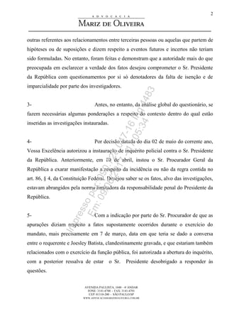 AVENIDA PAULISTA, 1048 – 4º ANDAR
FONE: 3141-4700 - FAX: 3141-4701
CEP: 01310-200 - SÃO PAULO/SP
WWW.ADVOCACIAMARIZDEOLIVEIRA.COM.BR
2
outras referentes aos relacionamentos entre terceiras pessoas ou aquelas que partem de
hipóteses ou de suposições e dizem respeito a eventos futuros e incertos não teriam
sido formuladas. No entanto, foram feitas e demonstram que a autoridade mais do que
preocupada em esclarecer a verdade dos fatos desejou comprometer o Sr. Presidente
da República com questionamentos por si só denotadores da falta de isenção e de
imparcialidade por parte dos investigadores.
3- Antes, no entanto, da análise global do questionário, se
fazem necessárias algumas ponderações a respeito do contexto dentro do qual estão
inseridas as investigações instauradas.
4- Por decisão datada do dia 02 de maio do corrente ano,
Vossa Excelência autorizou a instauração de inquérito policial contra o Sr. Presidente
da República. Anteriormente, em 10 de abril, instou o Sr. Procurador Geral da
República a exarar manifestação a respeito da incidência ou não da regra contida no
art. 86, § 4, da Constituição Federal. Desejou saber se os fatos, alvo das investigações,
estavam abrangidos pela norma limitadora da responsabilidade penal do Presidente da
República.
5- Com a indicação por parte do Sr. Procurador de que as
apurações diziam respeito a fatos supostamente ocorridos durante o exercício do
mandato, mais precisamente em 7 de março, data em que teria se dado a conversa
entre o requerente e Joesley Batista, clandestinamente gravada, e que estariam também
relacionados com o exercício da função pública, foi autorizada a abertura do inquérito,
com a posterior ressalva de estar o Sr. Presidente desobrigado a responder às
questões.
Impressopor:090.728.047-16Inq4483
Em:09/06/2017-17:05:34
 