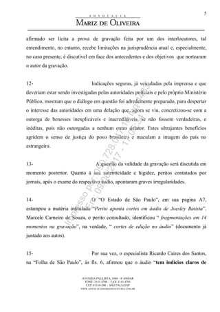 AVENIDA PAULISTA, 1048 – 4º ANDAR
FONE: 3141-4700 - FAX: 3141-4701
CEP: 01310-200 - SÃO PAULO/SP
WWW.ADVOCACIAMARIZDEOLIVEIRA.COM.BR
5
afirmado ser lícita a prova de gravação feita por um dos interlocutores, tal
entendimento, no entanto, recebe limitações na jurisprudência atual e, especialmente,
no caso presente, é discutível em face dos antecedentes e dos objetivos que nortearam
o autor da gravação.
12- Indicações seguras, já veiculadas pela imprensa e que
deveriam estar sendo investigadas pelas autoridades policiais e pelo próprio Ministério
Público, mostram que o diálogo em questão foi adredemente preparado, para despertar
o interesse das autoridades em uma delação que, agora se viu, concretizou-se com a
outorga de benesses inexplicáveis e inacreditáveis, se não fossem verdadeiras, e
inéditas, pois não outorgadas a nenhum outro delator. Estes ultrajantes benefícios
agridem o senso de justiça do povo brasileiro e maculam a imagem do país no
estrangeiro.
13- A questão da validade da gravação será discutida em
momento posterior. Quanto à sua autenticidade e higidez, peritos contatados por
jornais, após o exame do respectivo áudio, apontaram graves irregularidades.
14- O “O Estado de São Paulo”, em sua pagina A7,
estampou a matéria intitulada “Perito aponta cortes em áudio de Joesley Batista”.
Marcelo Carneiro de Souza, o perito consultado, identificou “ fragmentações em 14
momentos na gravação”, na verdade, “ cortes de edição no áudio” (documento já
juntado aos autos).
15- Por sua vez, o especialista Ricardo Caires dos Santos,
na “Folha de São Paulo”, às fls. 6, afirmou que o áudio “tem indícios claros de
Impressopor:090.728.047-16Inq4483
Em:09/06/2017-17:05:34
 