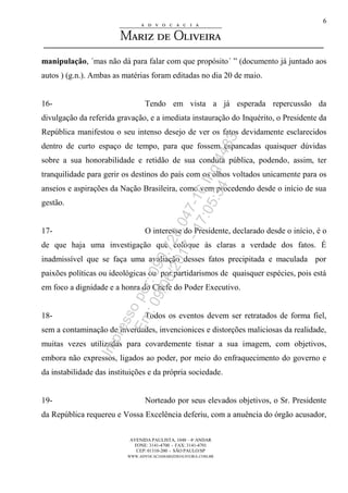 AVENIDA PAULISTA, 1048 – 4º ANDAR
FONE: 3141-4700 - FAX: 3141-4701
CEP: 01310-200 - SÃO PAULO/SP
WWW.ADVOCACIAMARIZDEOLIVEIRA.COM.BR
6
manipulação, ´mas não dá para falar com que propósito´ ” (documento já juntado aos
autos ) (g.n.). Ambas as matérias foram editadas no dia 20 de maio.
16- Tendo em vista a já esperada repercussão da
divulgação da referida gravação, e a imediata instauração do Inquérito, o Presidente da
República manifestou o seu intenso desejo de ver os fatos devidamente esclarecidos
dentro de curto espaço de tempo, para que fossem espancadas quaisquer dúvidas
sobre a sua honorabilidade e retidão de sua conduta pública, podendo, assim, ter
tranquilidade para gerir os destinos do país com os olhos voltados unicamente para os
anseios e aspirações da Nação Brasileira, como vem procedendo desde o início de sua
gestão.
17- O interesse do Presidente, declarado desde o início, é o
de que haja uma investigação que coloque às claras a verdade dos fatos. É
inadmissível que se faça uma avaliação desses fatos precipitada e maculada por
paixões políticas ou ideológicas ou por partidarismos de quaisquer espécies, pois está
em foco a dignidade e a honra do Chefe do Poder Executivo.
18- Todos os eventos devem ser retratados de forma fiel,
sem a contaminação de inverdades, invencionices e distorções maliciosas da realidade,
muitas vezes utilizadas para covardemente tisnar a sua imagem, com objetivos,
embora não expressos, ligados ao poder, por meio do enfraquecimento do governo e
da instabilidade das instituições e da própria sociedade.
19- Norteado por seus elevados objetivos, o Sr. Presidente
da República requereu e Vossa Excelência deferiu, com a anuência do órgão acusador,
Impressopor:090.728.047-16Inq4483
Em:09/06/2017-17:05:34
 